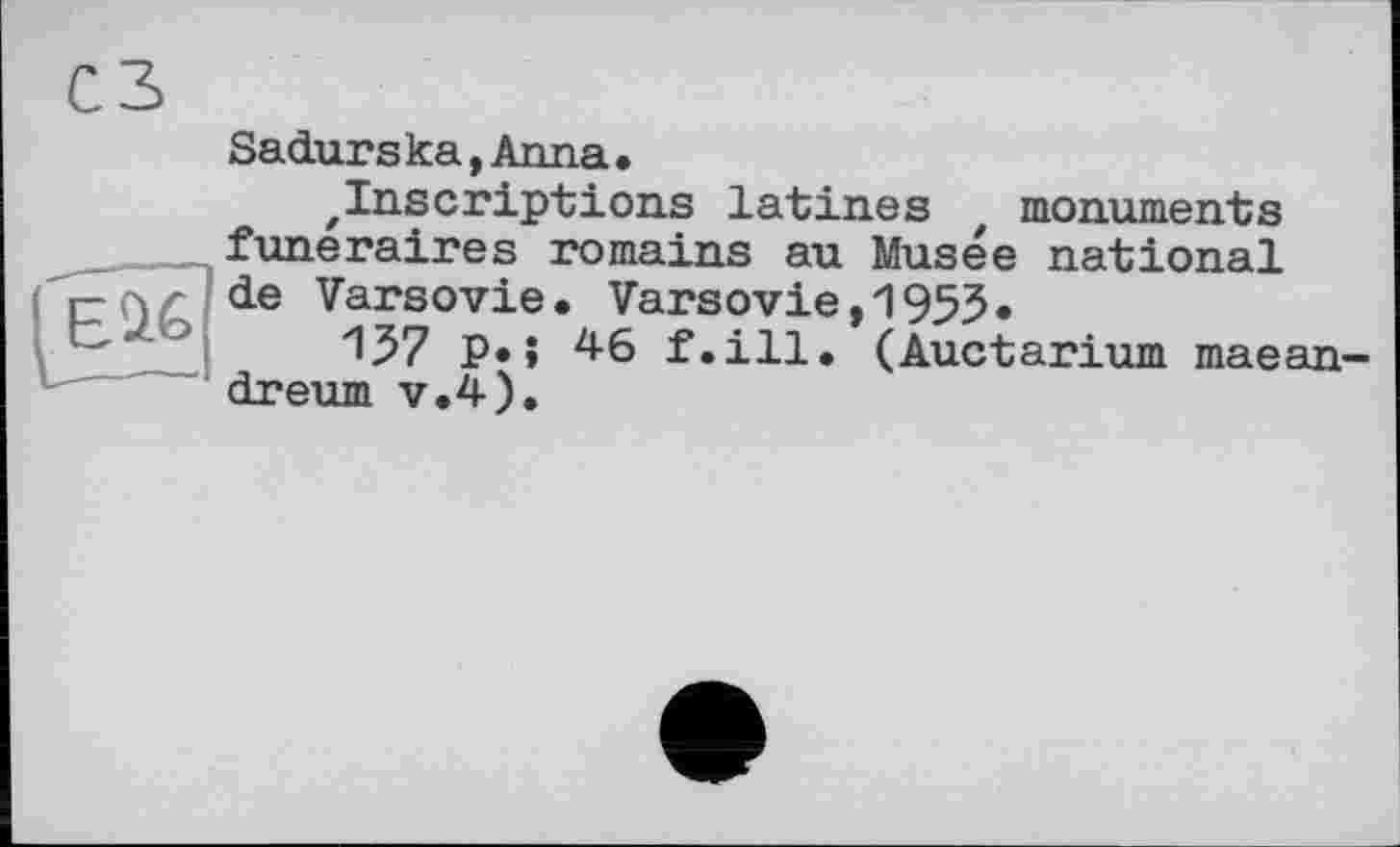 ﻿сз
Sadurs ka,Anna•
'Inscriptions latines t monuments funéraires romains au Musée national de Varsovie. Varsovie,1955«
”157 P»î 4-6 f.ill. (Auctarium maean-dreum v.4).
-----------1